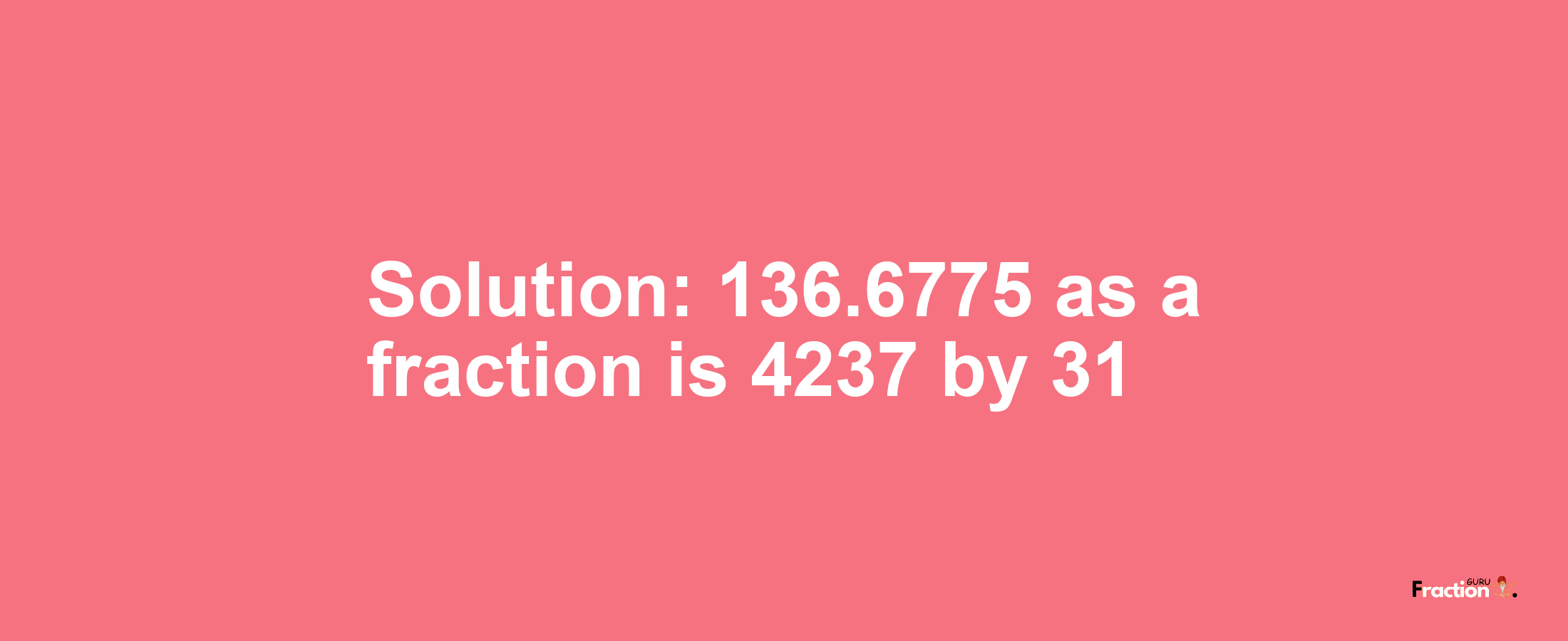 Solution:136.6775 as a fraction is 4237/31